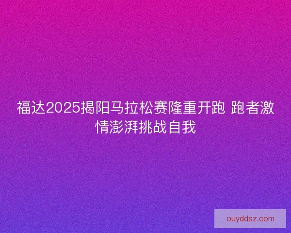 福达2025揭阳马拉松赛隆重开跑 跑者激情澎湃挑战自我
