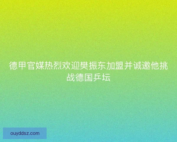 德甲官媒热烈欢迎樊振东加盟并诚邀他挑战德国乒坛